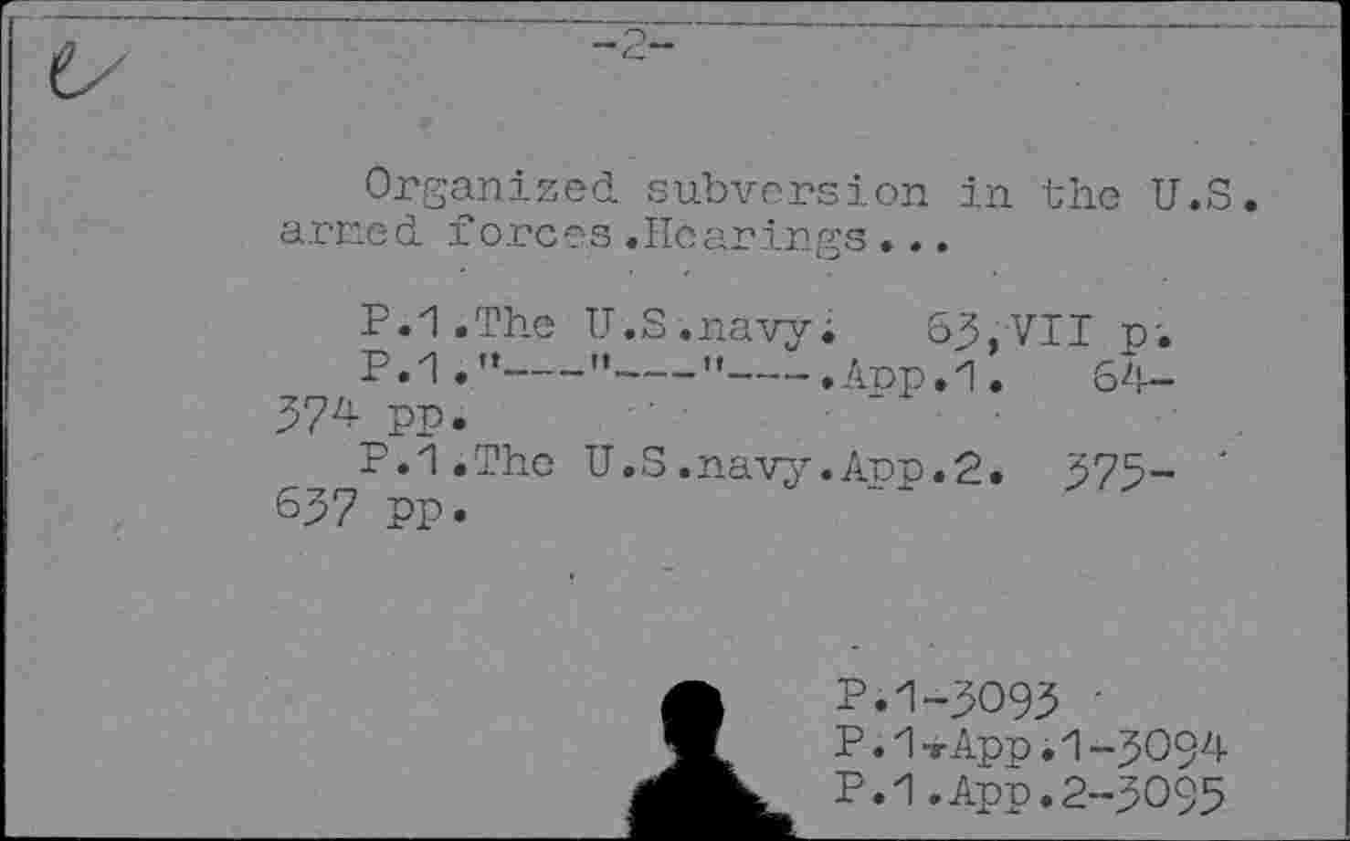 ﻿Organized subversion in the U.S arned forces.Hearings...
P.l.The U.S.navy. 63,VII p-.
P.1."---'•--"---.Anp.1.	64-
374 pp.
P.1.The U.S.navy.Arp.2. 375- ' 637 pp.
P.1-3093 ■
P. 1-rApp. 1-3094
P.1.App.2-3095